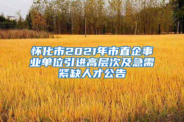 怀化市2021年市直企事业单位引进高层次及急需紧缺人才公告