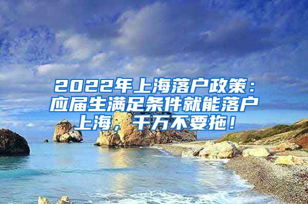 2022年上海落户政策：应届生满足条件就能落户上海，千万不要拖！