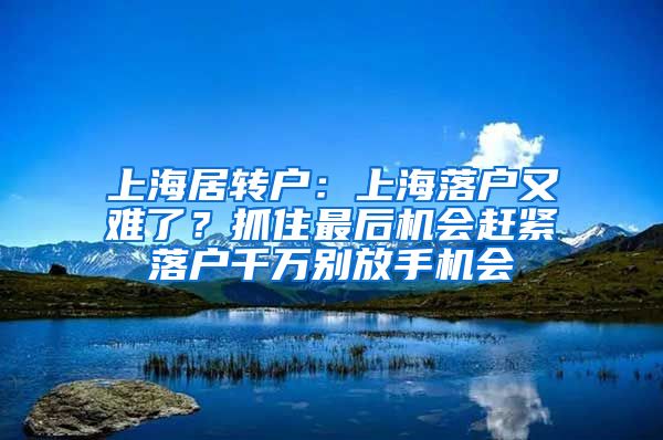 上海居转户：上海落户又难了？抓住最后机会赶紧落户千万别放手机会