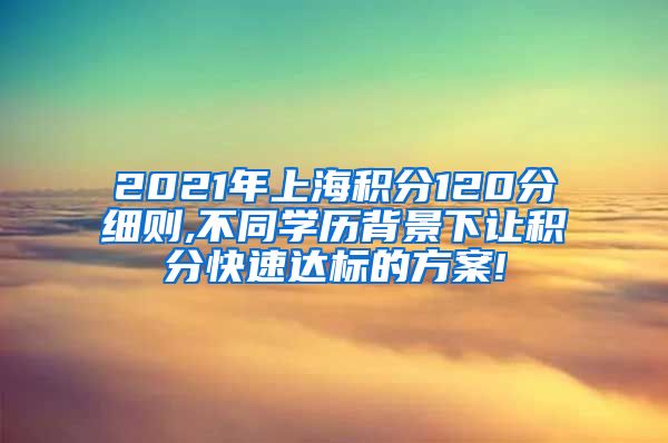 2021年上海积分120分细则,不同学历背景下让积分快速达标的方案!