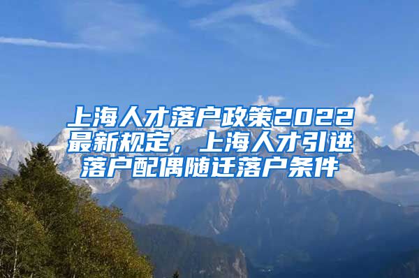 上海人才落户政策2022最新规定，上海人才引进落户配偶随迁落户条件