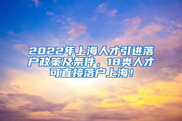 2022年上海人才引进落户政策及条件，18类人才可直接落户上海！