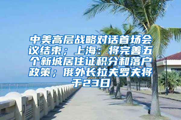 中美高层战略对话首场会议结束；上海：将完善五个新城居住证积分和落户政策；俄外长拉夫罗夫将于23日