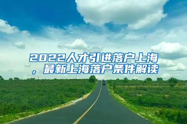 2022人才引进落户上海，最新上海落户条件解读