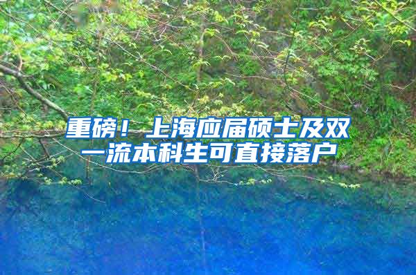 重磅！上海应届硕士及双一流本科生可直接落户