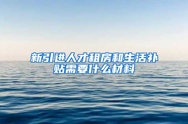 新引进人才租房和生活补贴需要什么材料