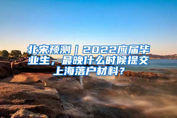 北宋预测｜2022应届毕业生，最晚什么时候提交上海落户材料？