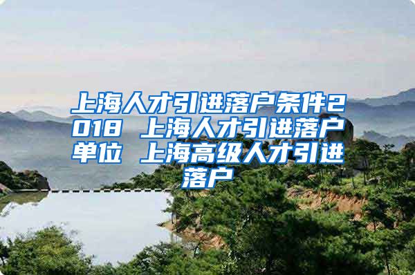 上海人才引进落户条件2018 上海人才引进落户单位 上海高级人才引进落户