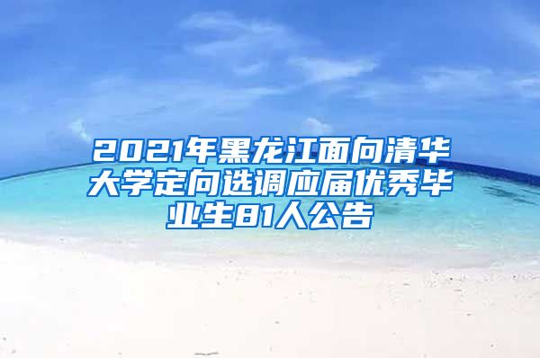 2021年黑龙江面向清华大学定向选调应届优秀毕业生81人公告