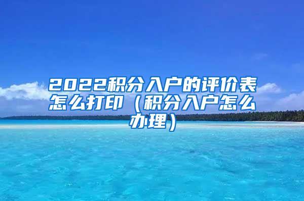 2022积分入户的评价表怎么打印（积分入户怎么办理）