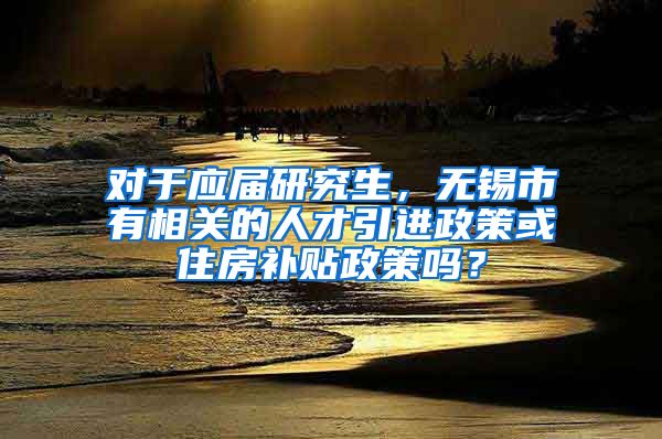 对于应届研究生，无锡市有相关的人才引进政策或住房补贴政策吗？