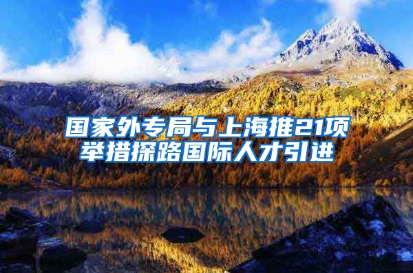 国家外专局与上海推21项举措探路国际人才引进
