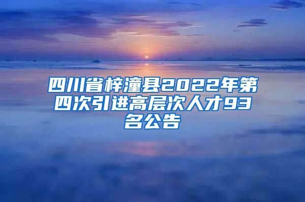 四川省梓潼县2022年第四次引进高层次人才93名公告