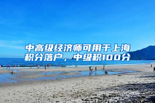 中高级经济师可用于上海积分落户，中级积100分