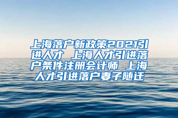 上海落户新政策2021引进人才 上海人才引进落户条件注册会计师 上海人才引进落户妻子随迁