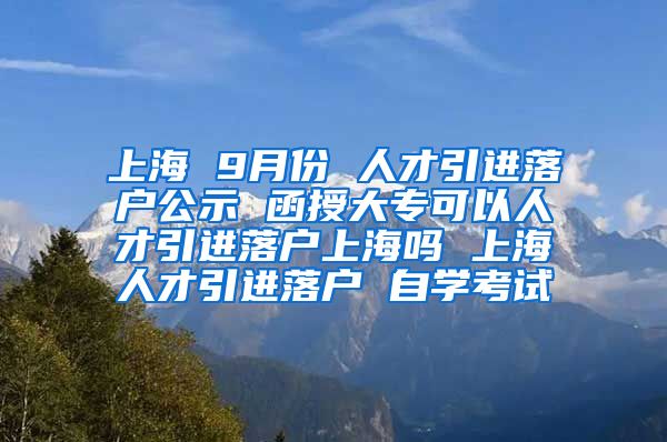 上海 9月份 人才引进落户公示 函授大专可以人才引进落户上海吗 上海人才引进落户 自学考试