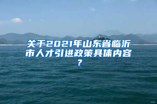 关于2021年山东省临沂市人才引进政策具体内容？