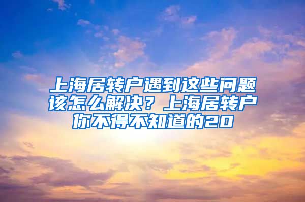 上海居转户遇到这些问题该怎么解决？上海居转户你不得不知道的20