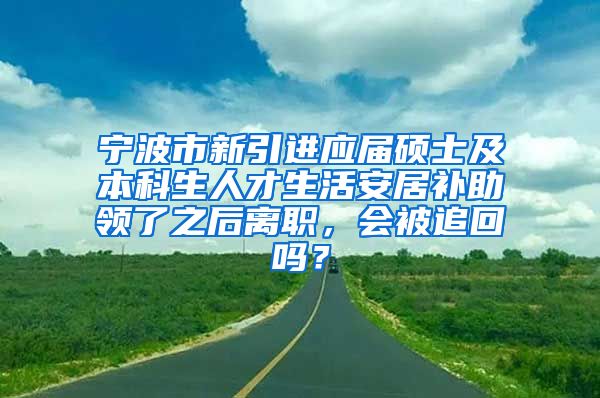 宁波市新引进应届硕士及本科生人才生活安居补助领了之后离职，会被追回吗？