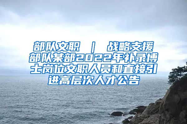 部队文职 ｜ 战略支援部队某部2022年补录博士岗位文职人员和直接引进高层次人才公告