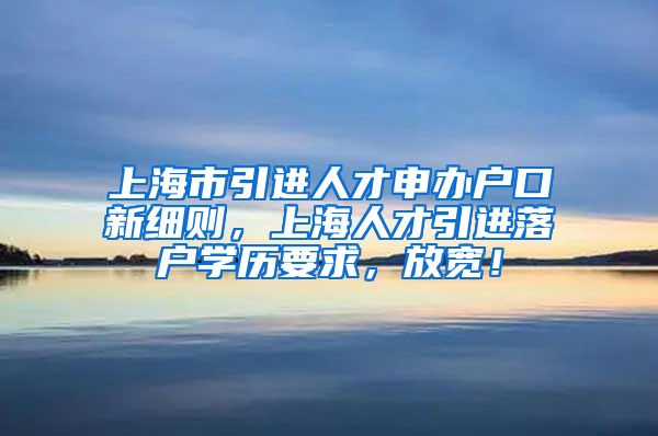 上海市引进人才申办户口新细则，上海人才引进落户学历要求，放宽！