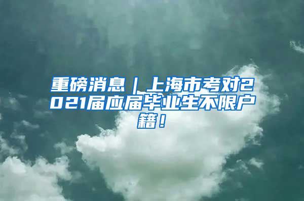 重磅消息｜上海市考对2021届应届毕业生不限户籍！