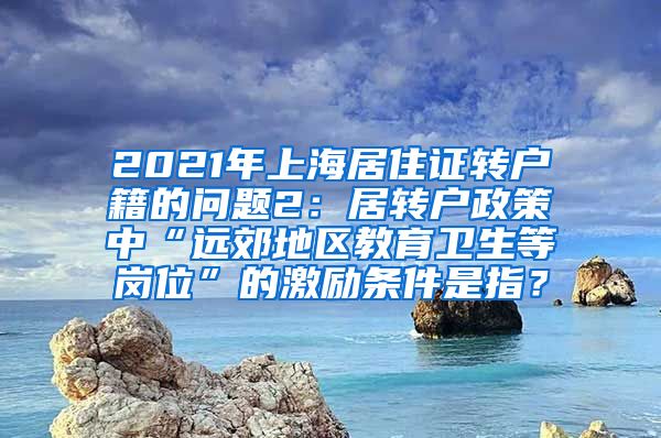 2021年上海居住证转户籍的问题2：居转户政策中“远郊地区教育卫生等岗位”的激励条件是指？