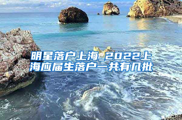 明星落户上海_2022上海应届生落户一共有几批