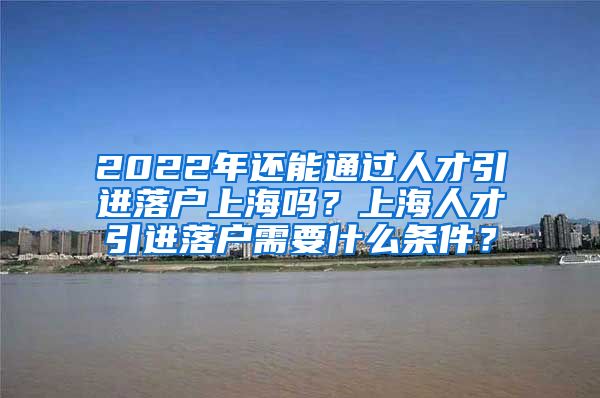 2022年还能通过人才引进落户上海吗？上海人才引进落户需要什么条件？