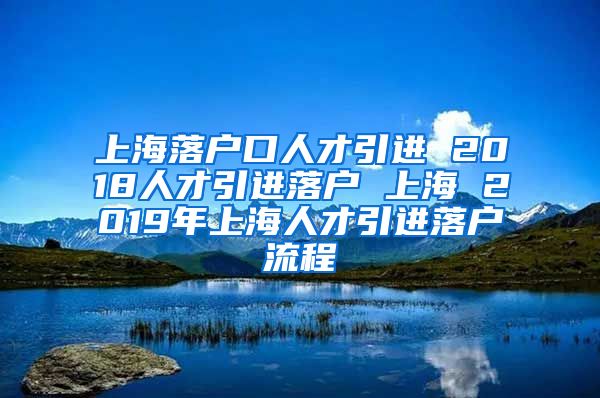 上海落户口人才引进 2018人才引进落户 上海 2019年上海人才引进落户流程