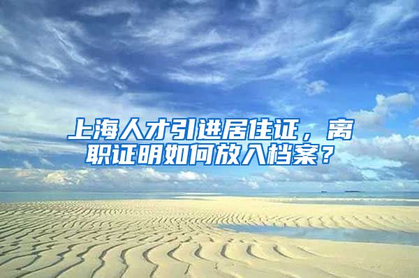 上海人才引进居住证，离职证明如何放入档案？