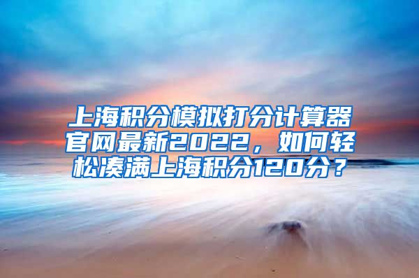 上海积分模拟打分计算器官网最新2022，如何轻松凑满上海积分120分？