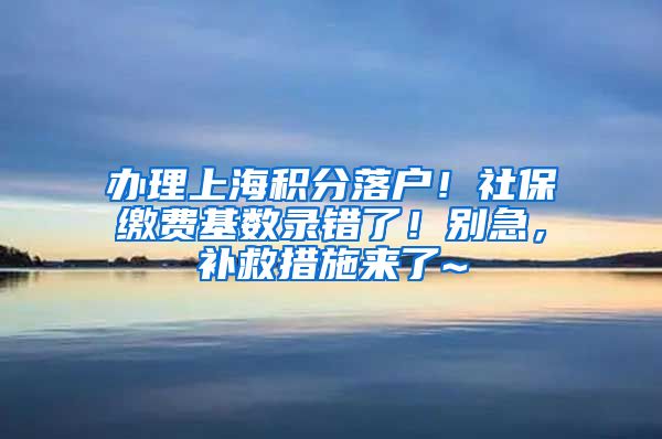 办理上海积分落户！社保缴费基数录错了！别急，补救措施来了~