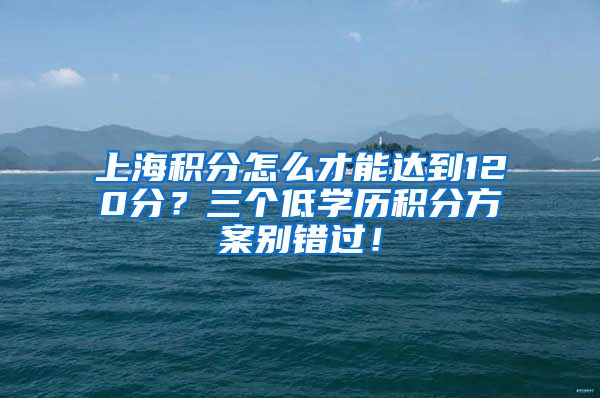 上海积分怎么才能达到120分？三个低学历积分方案别错过！