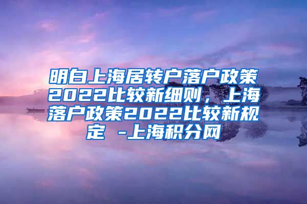 明白上海居转户落户政策2022比较新细则，上海落户政策2022比较新规定 -上海积分网