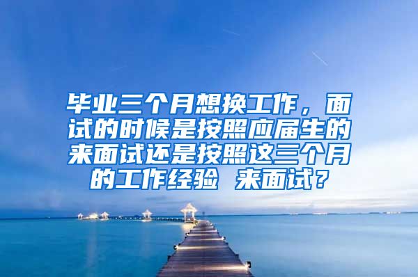 毕业三个月想换工作，面试的时候是按照应届生的来面试还是按照这三个月的工作经验 来面试？