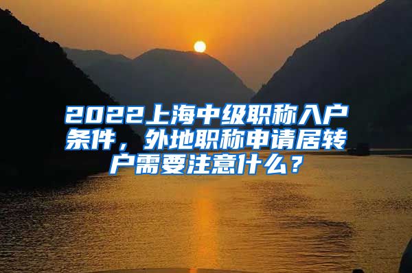 2022上海中级职称入户条件，外地职称申请居转户需要注意什么？