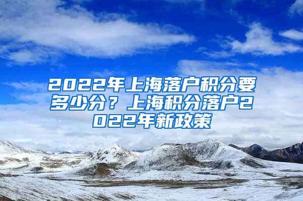 2022年上海落户积分要多少分？上海积分落户2022年新政策