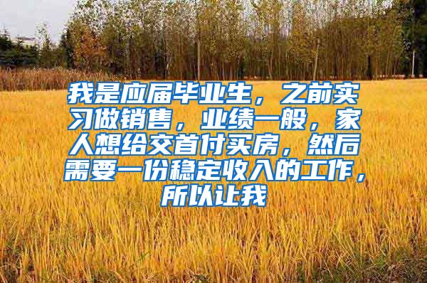 我是应届毕业生，之前实习做销售，业绩一般，家人想给交首付买房，然后需要一份稳定收入的工作，所以让我