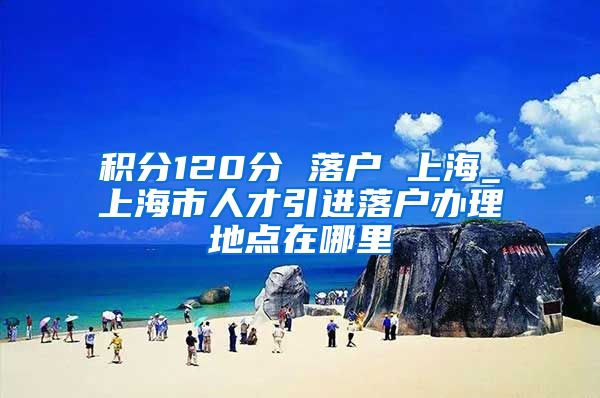 积分120分 落户 上海_上海市人才引进落户办理地点在哪里