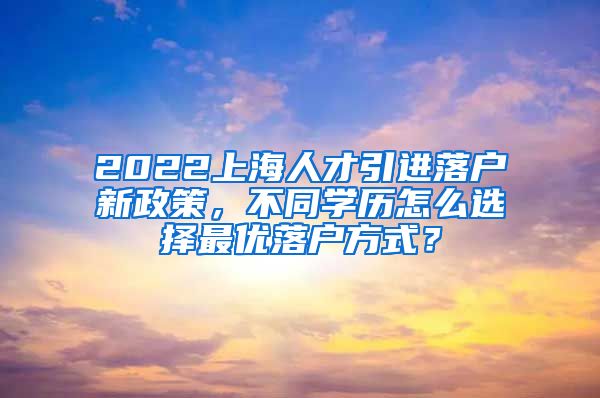 2022上海人才引进落户新政策，不同学历怎么选择最优落户方式？