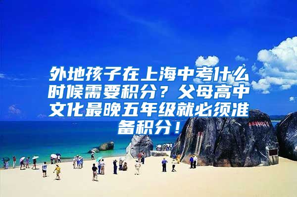 外地孩子在上海中考什么时候需要积分？父母高中文化最晚五年级就必须准备积分！