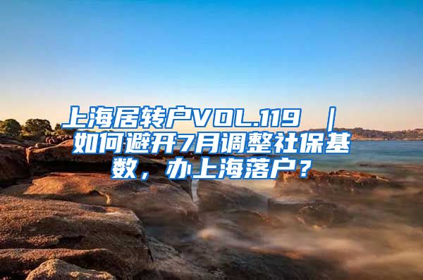 上海居转户VOL.119 ｜ 如何避开7月调整社保基数，办上海落户？