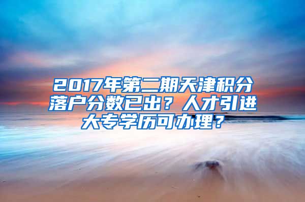 2017年第二期天津积分落户分数已出？人才引进大专学历可办理？