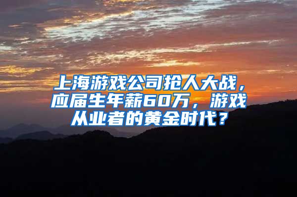 上海游戏公司抢人大战，应届生年薪60万，游戏从业者的黄金时代？