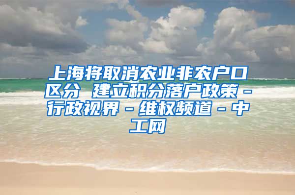 上海将取消农业非农户口区分 建立积分落户政策－行政视界－维权频道－中工网