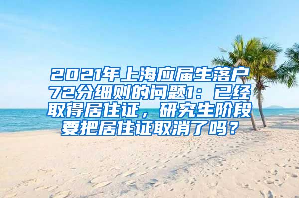 2021年上海应届生落户72分细则的问题1：已经取得居住证，研究生阶段要把居住证取消了吗？