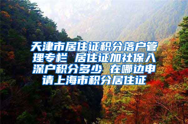 天津市居住证积分落户管理专栏 居住证加社保入深户积分多少 在哪边申请上海市积分居住证