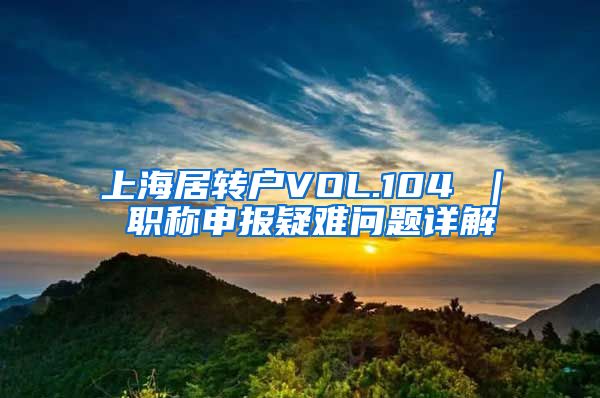 上海居转户VOL.104 ｜ 职称申报疑难问题详解