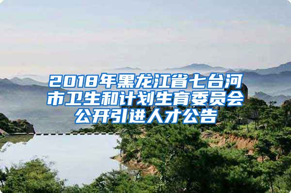 2018年黑龙江省七台河市卫生和计划生育委员会公开引进人才公告